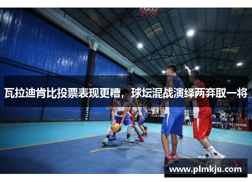 瓦拉迪肯比投票表现更糟，球坛混战演绎两弃取一将